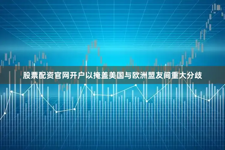 股票配资官网开户以掩盖美国与欧洲盟友间重大分歧