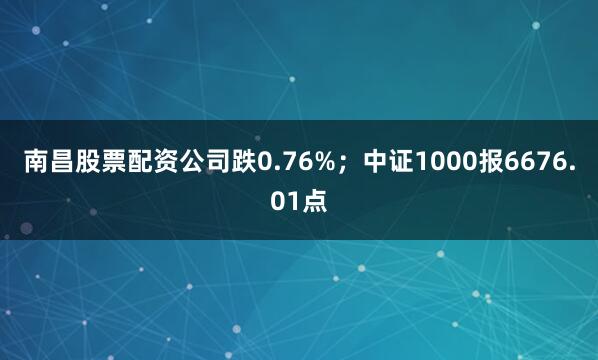 南昌股票配资公司跌0.76%；中证1000报6676.01点
