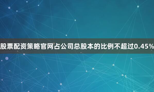 股票配资策略官网占公司总股本的比例不超过0.45%