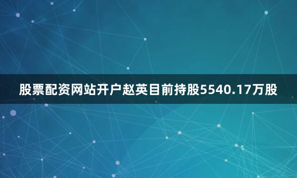 股票配资网站开户赵英目前持股5540.17万股