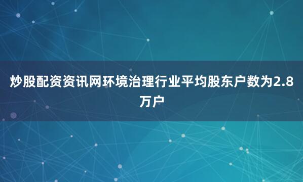 炒股配资资讯网环境治理行业平均股东户数为2.8万户
