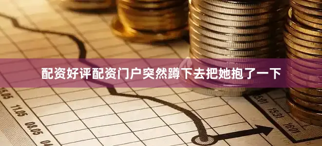 配资好评配资门户突然蹲下去把她抱了一下