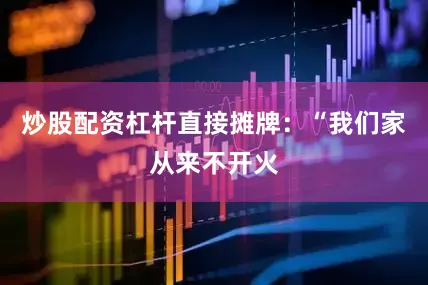 炒股配资杠杆直接摊牌：“我们家从来不开火