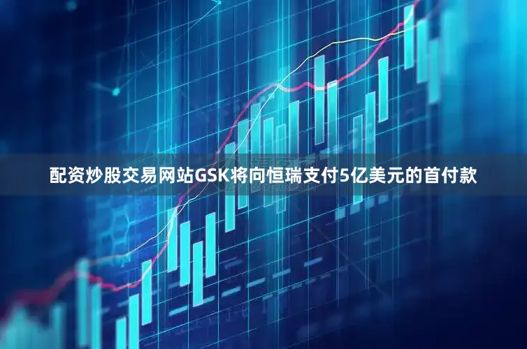 配资炒股交易网站GSK将向恒瑞支付5亿美元的首付款