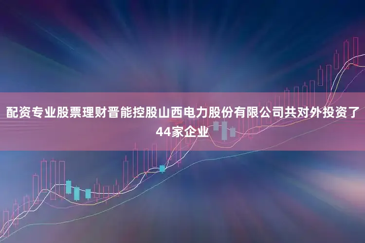 配资专业股票理财晋能控股山西电力股份有限公司共对外投资了44家企业