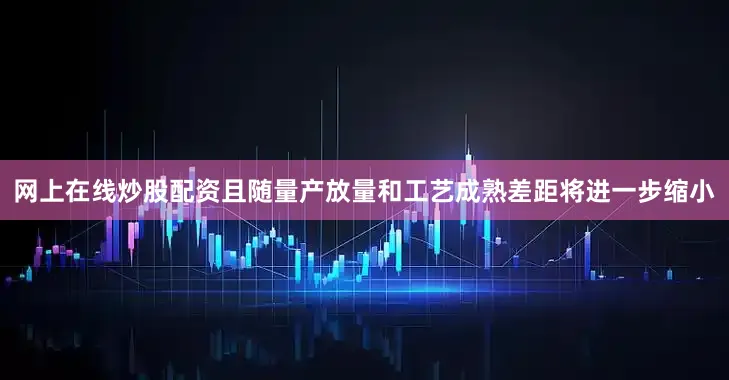 网上在线炒股配资且随量产放量和工艺成熟差距将进一步缩小