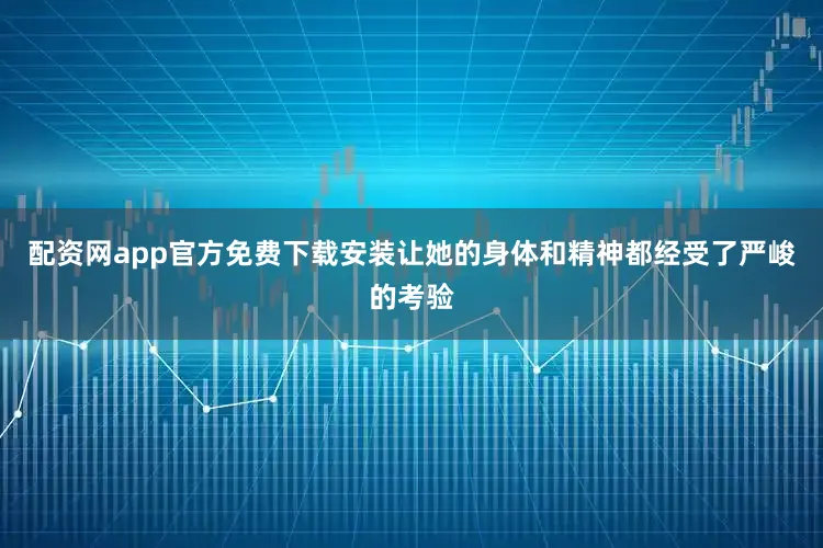 配资网app官方免费下载安装让她的身体和精神都经受了严峻的考验