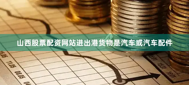 山西股票配资网站进出港货物是汽车或汽车配件