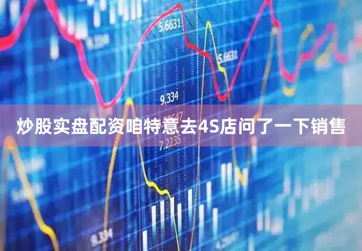 炒股实盘配资咱特意去4S店问了一下销售