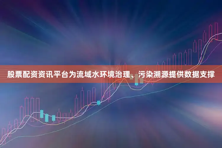 股票配资资讯平台为流域水环境治理、污染溯源提供数据支撑