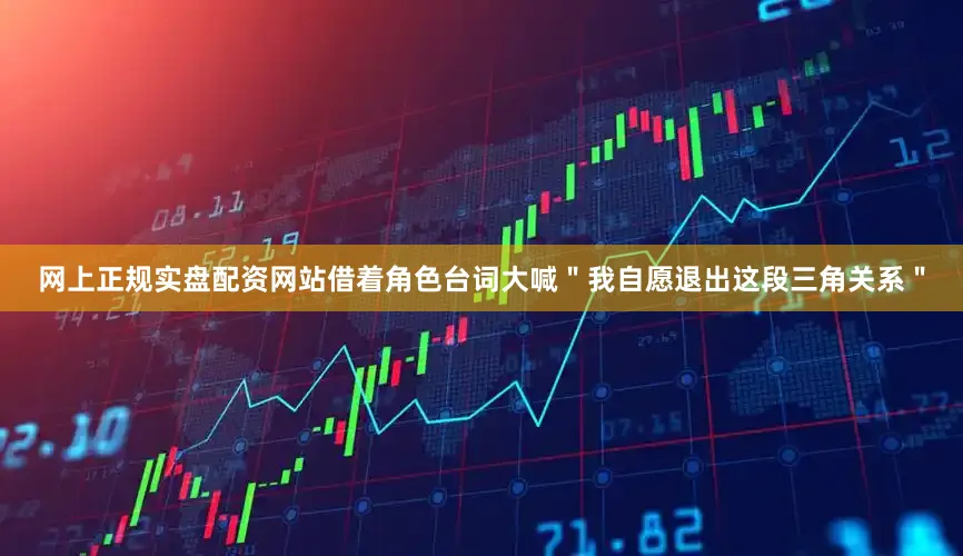 网上正规实盘配资网站借着角色台词大喊＂我自愿退出这段三角关系＂