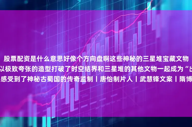 股票配资是什么意思好像个方向盘啊这些神秘的三星堆宝藏文物你都打卡过哪些？铜纵目面具以极致夸张的造型打破了时空结界和三星堆的其他文物一起成为“出圈”的超级符号再次让人们感受到了神秘古蜀国的传奇监制丨唐怡制片人丨武慧锋文案丨隋博宇视觉丨林琦审校丨左中明 储佩君统筹丨刘莹 田昊原特别鸣谢丨三星堆博物馆 总台四川总站 中国文物报社指导单位丨国家文物局发布于：北京市