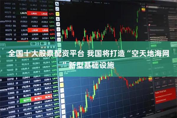 全国十大股票配资平台 我国将打造“空天地海网”新型基础设施