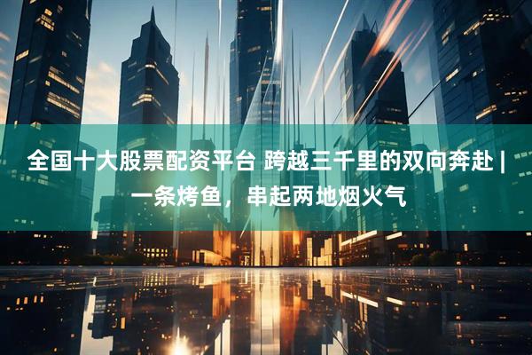 全国十大股票配资平台 跨越三千里的双向奔赴 | 一条烤鱼,串起两地烟火气