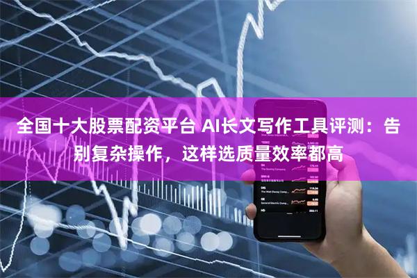 全国十大股票配资平台 AI长文写作工具评测：告别复杂操作，这样选质量效率都高