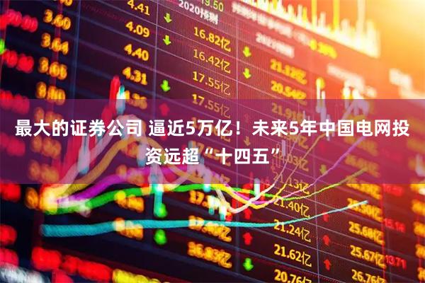 最大的证券公司 逼近5万亿！未来5年中国电网投资远超“十四五”