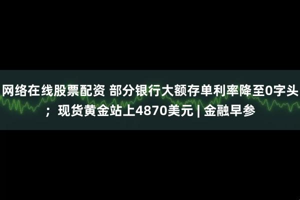 网络在线股票配资 部分银行大额存单利率降至0字头；现货黄金站上4870美元 | 金融早参