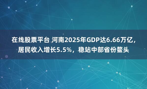 在线股票平台 河南2025年GDP达6.66万亿，居民收入增长5.5%，稳站中部省份鳌头