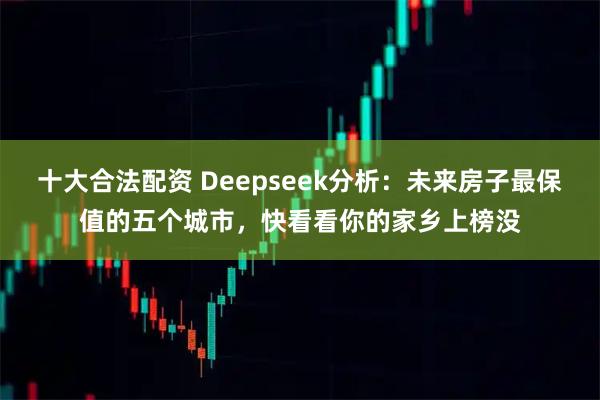 十大合法配资 Deepseek分析：未来房子最保值的五个城市，快看看你的家乡上榜没