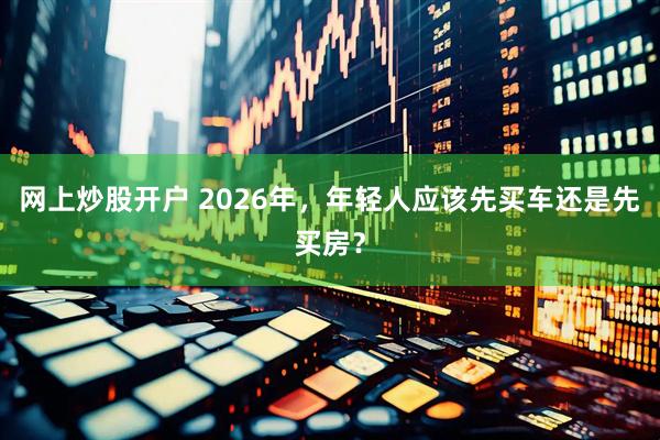 网上炒股开户 2026年,年轻人应该先买车还是先买房?