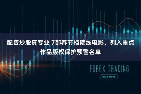 配资炒股真专业 7部春节档院线电影，列入重点作品版权保护预警名单