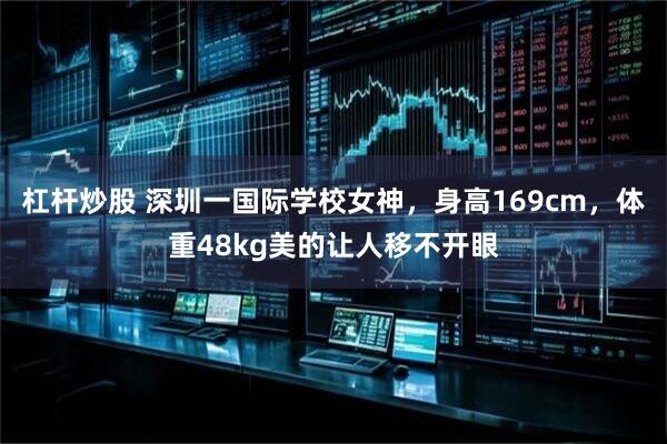 杠杆炒股 深圳一国际学校女神，身高169cm，体重48kg美的让人移不开眼