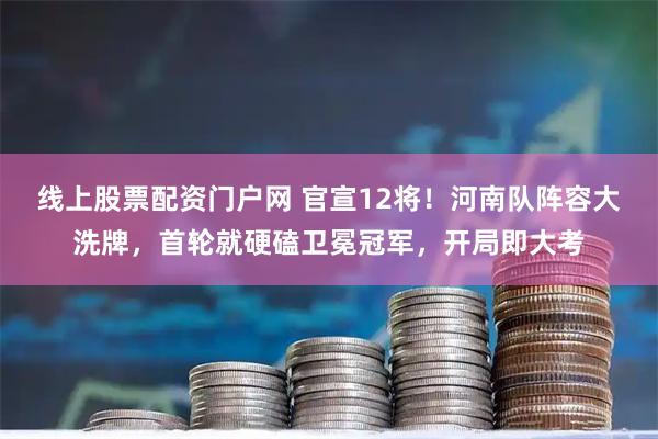 线上股票配资门户网 官宣12将！河南队阵容大洗牌，首轮就硬磕卫冕冠军，开局即大考