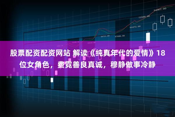 股票配资配资网站 解读《纯真年代的爱情》18位女角色，费霓善良真诚，穆静做事冷静