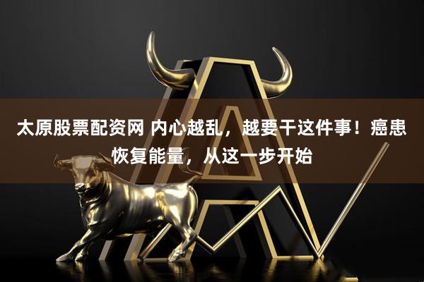 太原股票配资网 内心越乱，越要干这件事！癌患恢复能量，从这一步开始