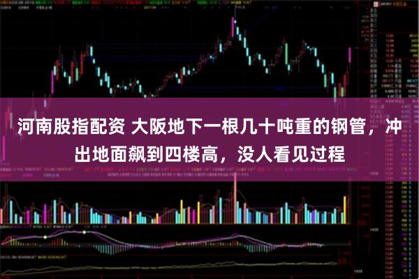 河南股指配资 大阪地下一根几十吨重的钢管，冲出地面飙到四楼高，没人看见过程