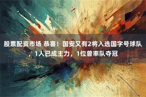 股票配资市场 恭喜!国安又有2将入选国字号球队,1人已成主力,1位曾率队夺冠