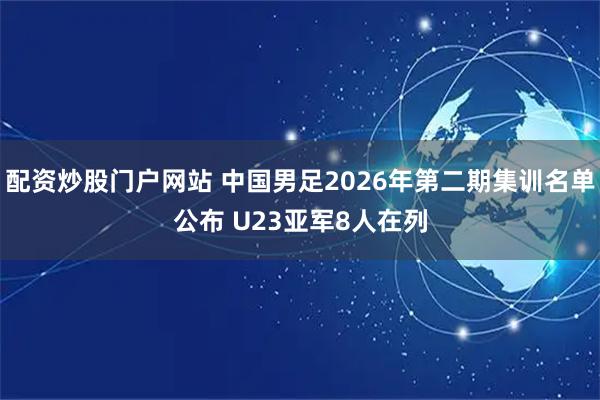 配资炒股门户网站 中国男足2026年第二期集训名单公布 U23亚军8人在列