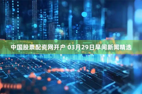 中国股票配资网开户 03月29日早间新闻精选