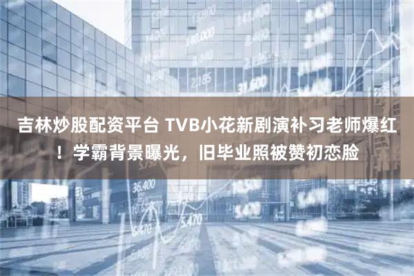 吉林炒股配资平台 TVB小花新剧演补习老师爆红!学霸背景曝光,旧毕业照被赞初恋脸