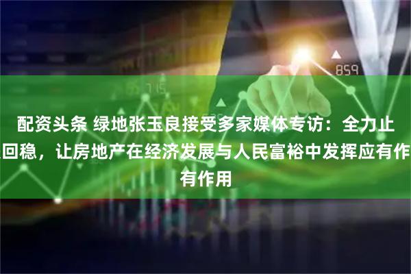 配资头条 绿地张玉良接受多家媒体专访：全力止跌回稳，让房地产在经济发展与人民富裕中发挥应有作用