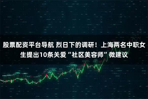 股票配资平台导航 烈日下的调研！上海两名中职女生提出10条关爱“社区美容师”微建议
