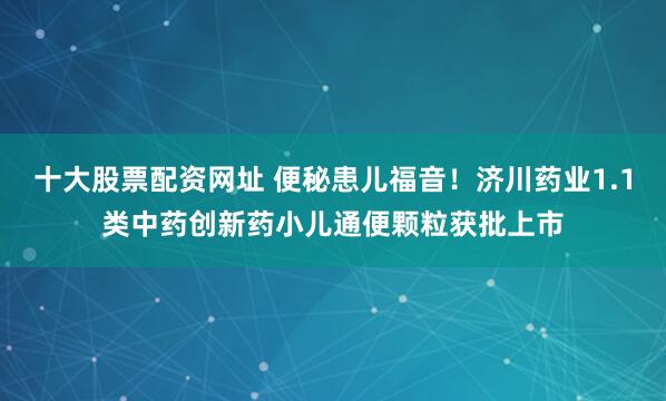 十大股票配资网址 便秘患儿福音！济川药业1.1类中药创新药小儿通便颗粒获批上市
